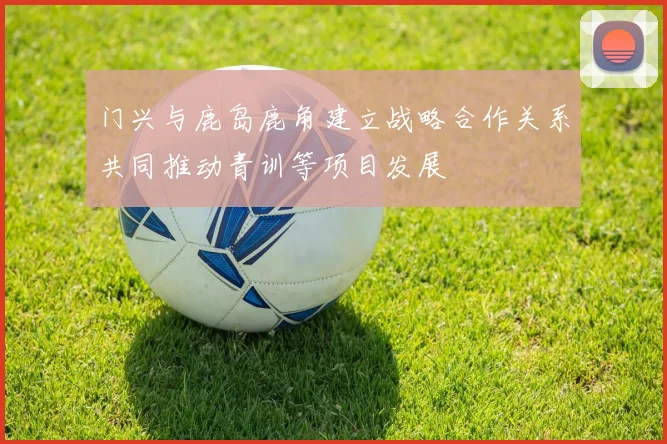 门兴与鹿岛鹿角建立战略合作关系共同推动青训等项目发展