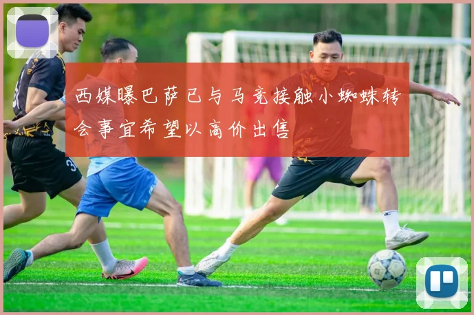 西媒曝巴萨已与马竞接触小蜘蛛转会事宜希望以高价出售