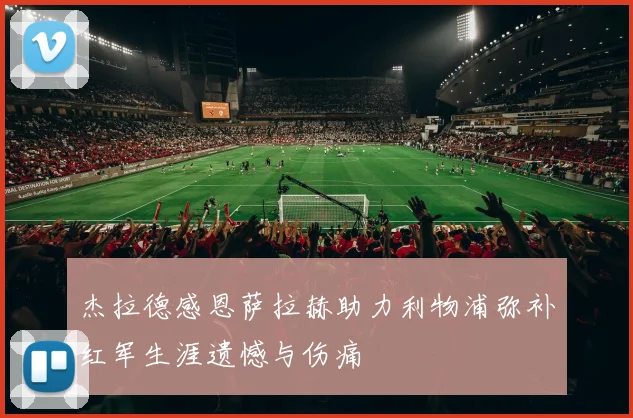 杰拉德感恩萨拉赫助力利物浦弥补红军生涯遗憾与伤痛