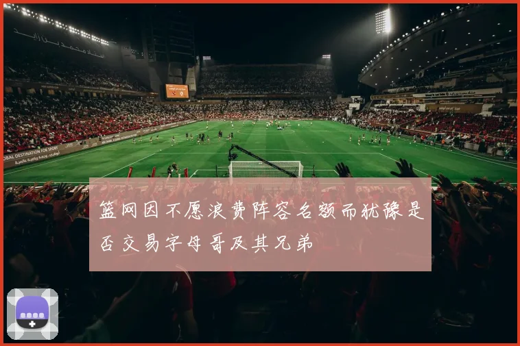 篮网因不愿浪费阵容名额而犹豫是否交易字母哥及其兄弟