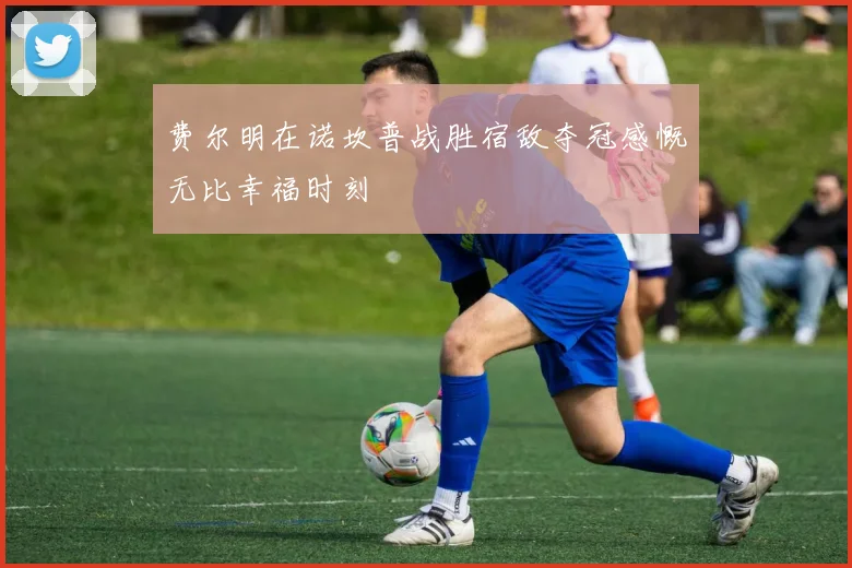 费尔明在诺坎普战胜宿敌夺冠感慨无比幸福时刻