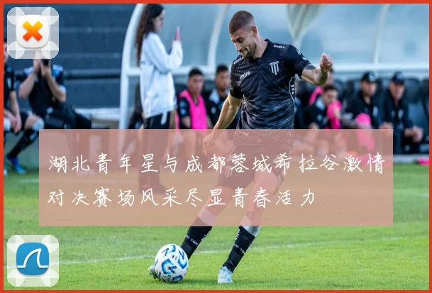 湖北青年星与成都蓉城希拉谷激情对决赛场风采尽显青春活力