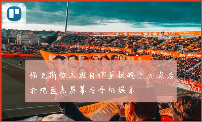 福克斯称文班自律至极晚上九点后拒绝蓝光屏幕与手机娱乐