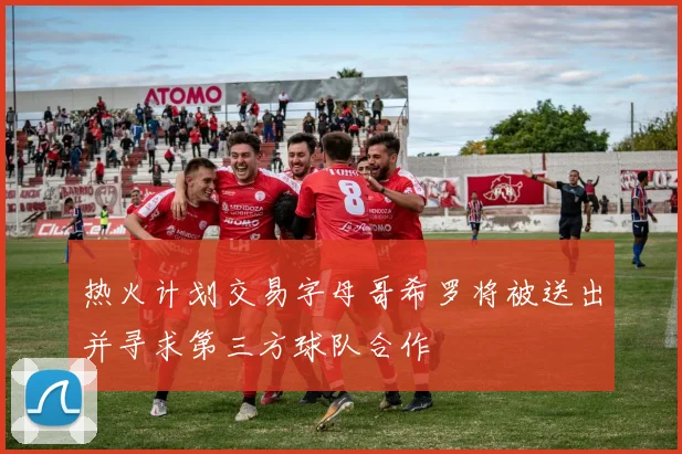 热火计划交易字母哥希罗将被送出并寻求第三方球队合作