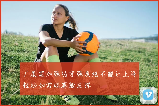 广厦需加强防守强度绝不能让上海轻松如常规赛般发挥