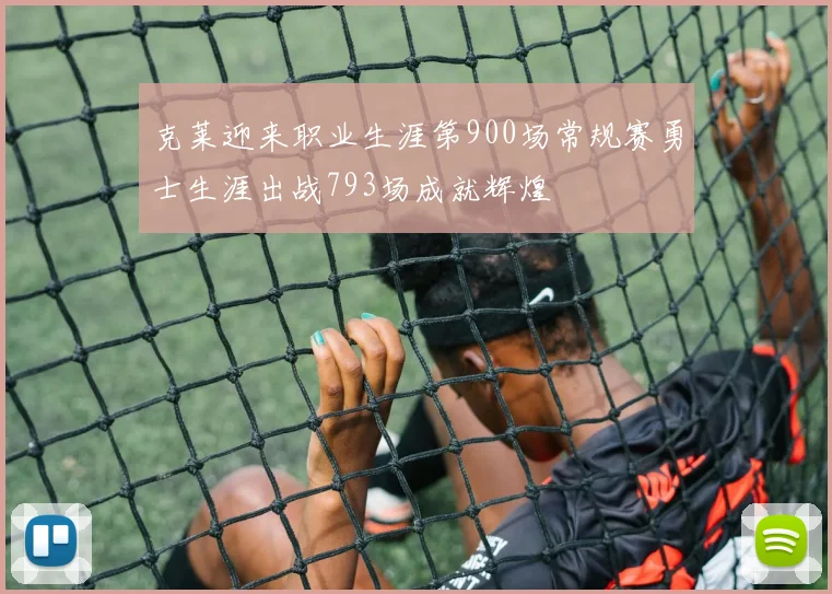 克莱迎来职业生涯第900场常规赛勇士生涯出战793场成就辉煌