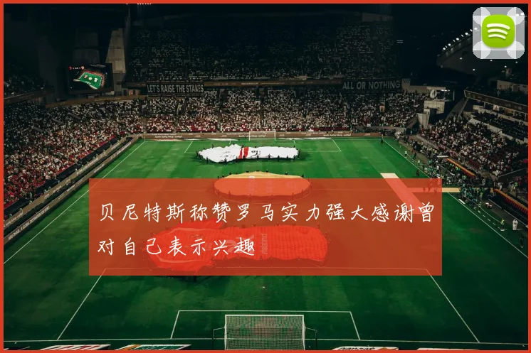 贝尼特斯称赞罗马实力强大感谢曾对自己表示兴趣