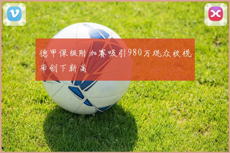 德甲保级附加赛吸引980万观众收视率创下新高