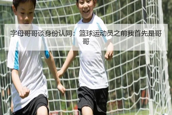 字母哥哥谈身份认同：篮球运动员之前我首先是哥哥 | HaoBo